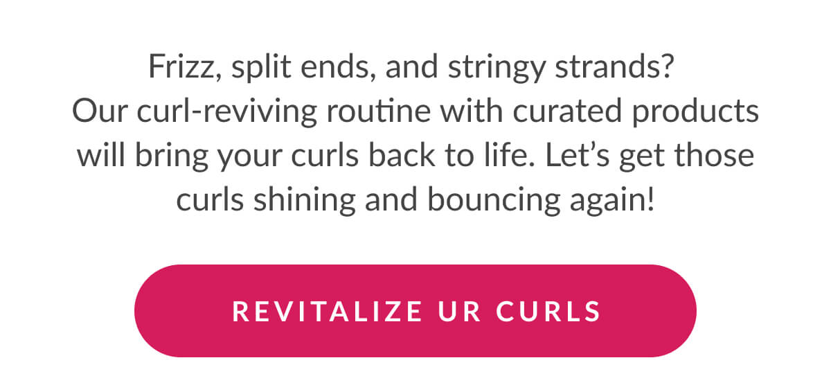 Frizz, split ends, and stringy strands?  Our curl-reviving routine with curated products will bring your curls back to life. Let’s get those curls shining and bouncing again!