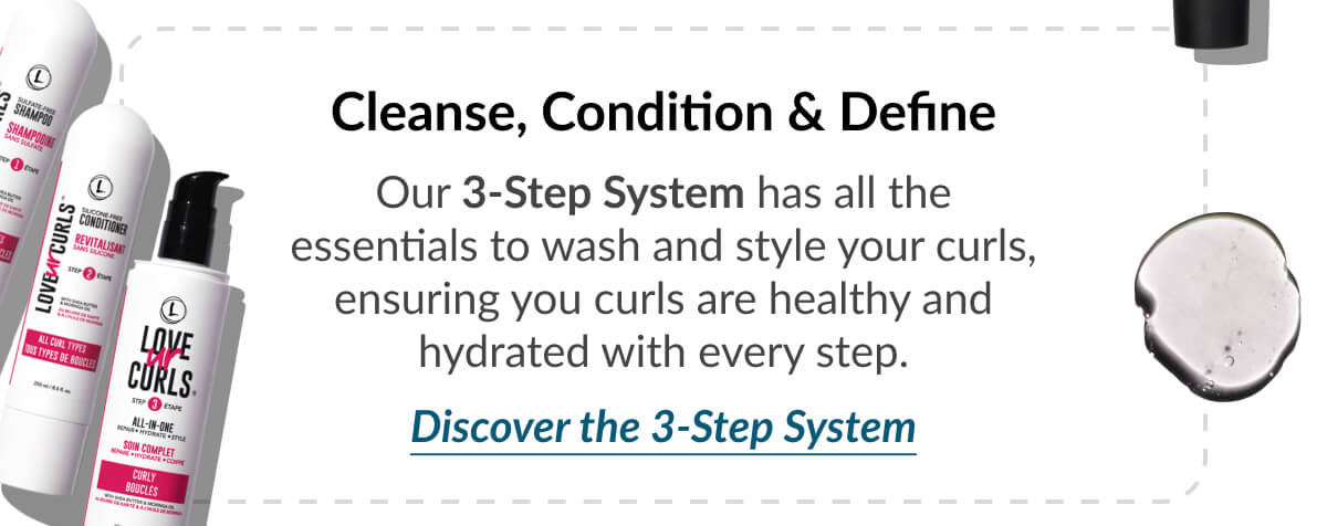 Cleanse, Condition & Define Our 3-Step System has all the essentials to wash and style your curls, ensuring you curls are healthy and hydrated with every step.